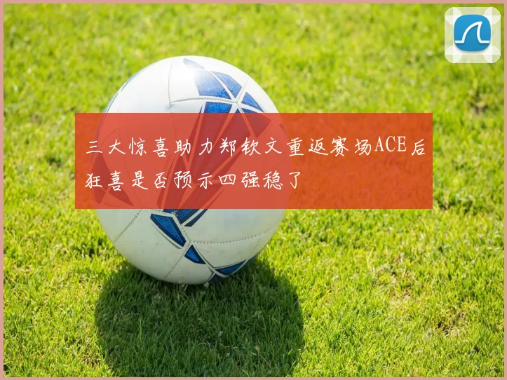 三大惊喜助力郑钦文重返赛场ACE后狂喜是否预示四强稳了