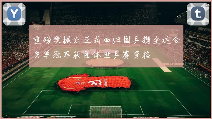 重磅樊振东正式回归国乒携全运会男单冠军获团体世乒赛资格