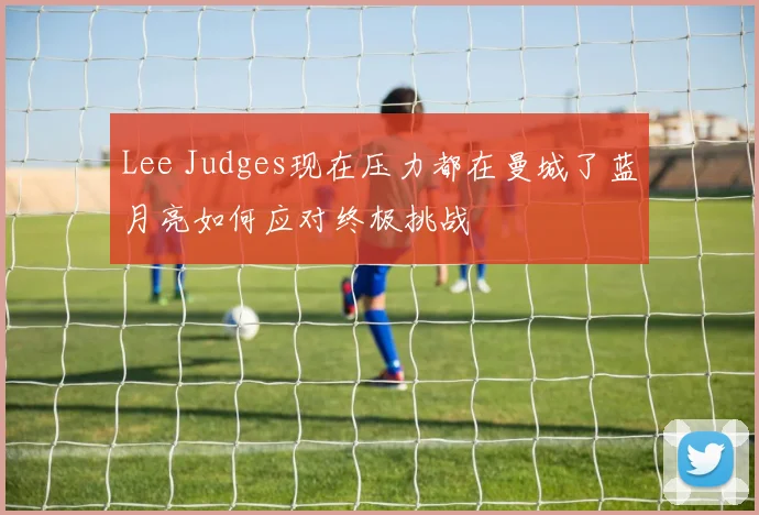 Lee Judges现在压力都在曼城了蓝月亮如何应对终极挑战