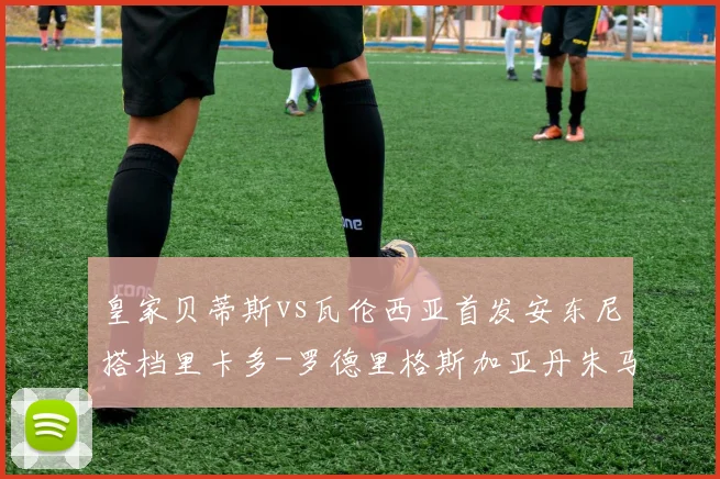 皇家贝蒂斯vs瓦伦西亚首发安东尼搭档里卡多-罗德里格斯加亚丹朱马联袂出战