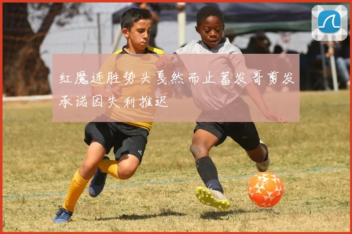 红魔连胜势头戛然而止蓄发哥剪发承诺因失利推迟
