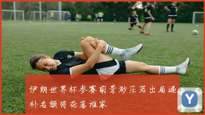 伊朗世界杯参赛前景渺茫若出局递补名额将花落谁家