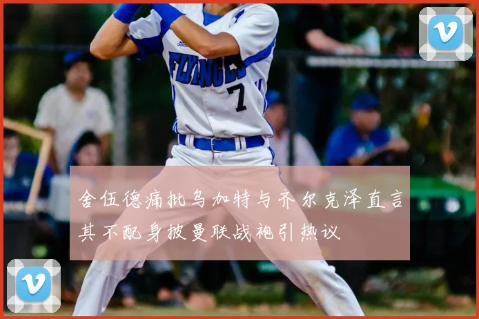 舍伍德痛批乌加特与齐尔克泽直言其不配身披曼联战袍引热议