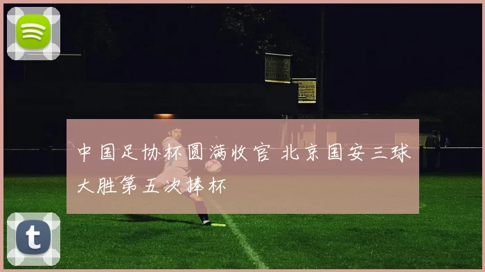 中国足协杯圆满收官 北京国安三球大胜第五次捧杯