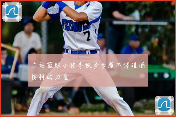 专访篮球小将李俊贤步履不停追逐榜样的力量