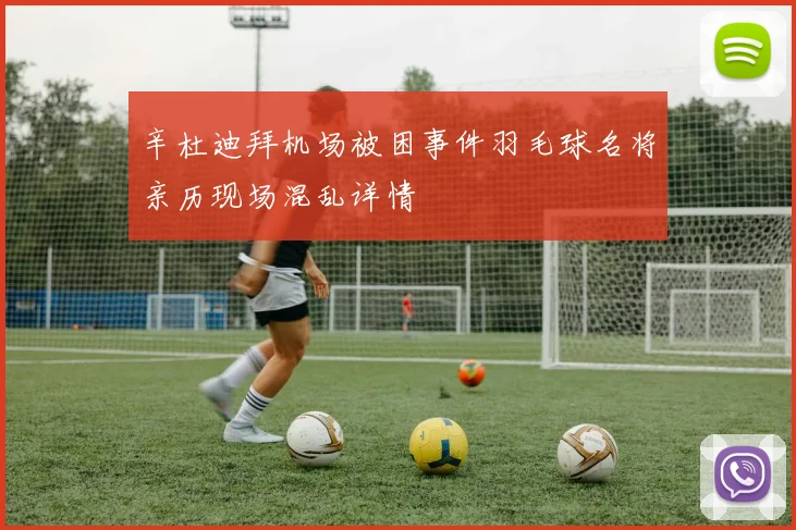 辛杜迪拜机场被困事件羽毛球名将亲历现场混乱详情