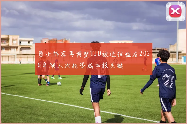 勇士阵容再调整TJD被送往猛龙2026年湖人次轮签成回报关键