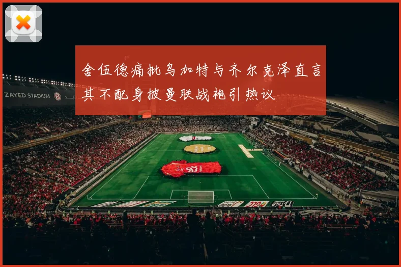 舍伍德痛批乌加特与齐尔克泽直言其不配身披曼联战袍引热议