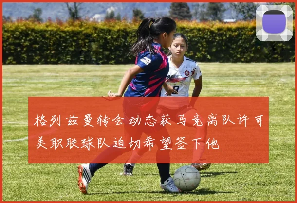 格列兹曼转会动态获马竞离队许可美职联球队迫切希望签下他