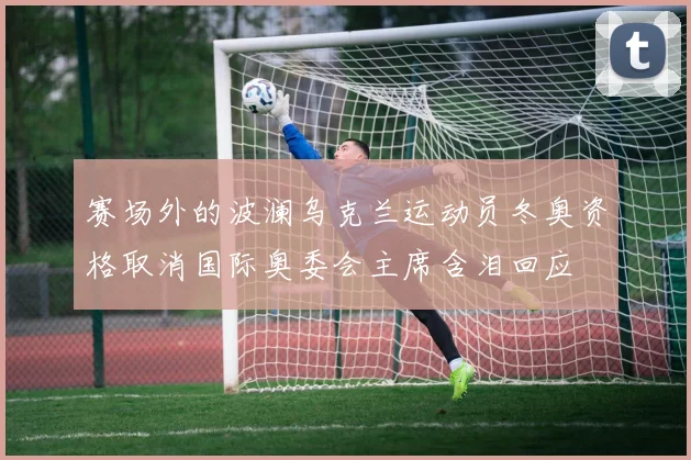赛场外的波澜乌克兰运动员冬奥资格取消国际奥委会主席含泪回应