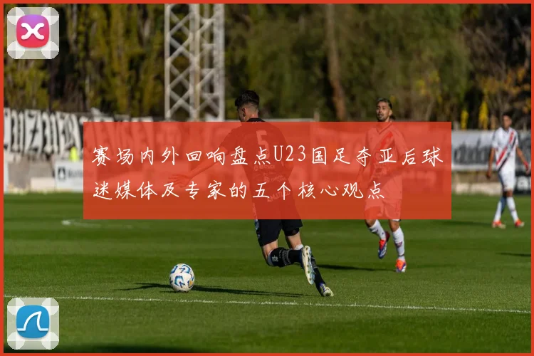 赛场内外回响盘点U23国足夺亚后球迷媒体及专家的五个核心观点