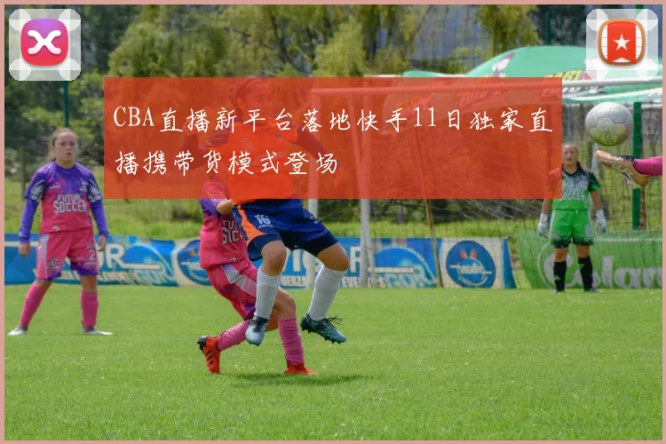 CBA直播新平台落地快手11日独家直播携带货模式登场