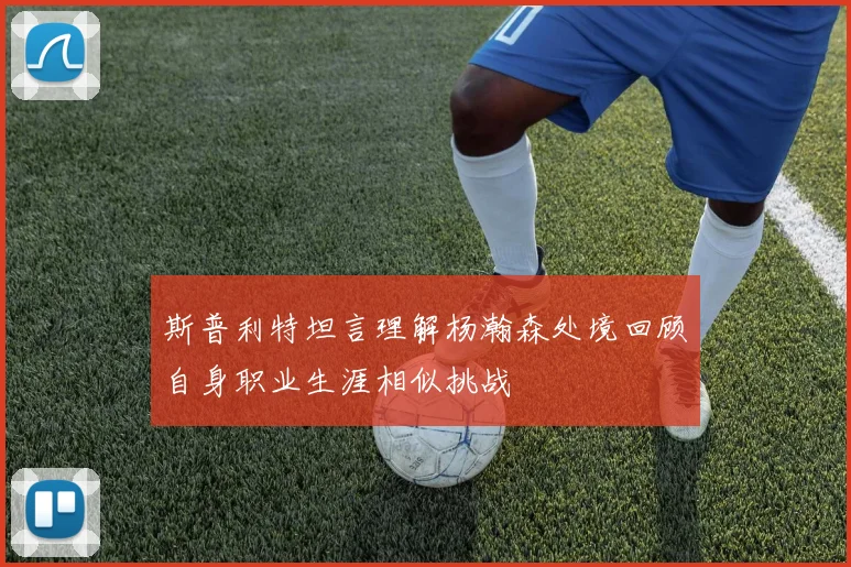 斯普利特坦言理解杨瀚森处境回顾自身职业生涯相似挑战