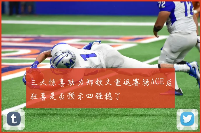 三大惊喜助力郑钦文重返赛场ACE后狂喜是否预示四强稳了